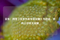 京东：网传《京东外卖专家纪要》为造谣，将向公安机关报案