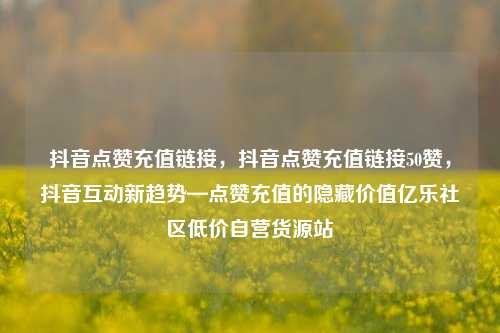 抖音点赞充值链接，抖音点赞充值链接50赞	，抖音互动新趋势—点赞充值的隐藏价值亿乐社区低价自营货源站  第1张