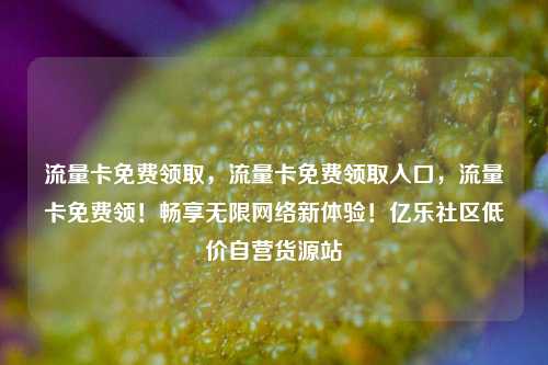 流量卡免费领取，流量卡免费领取入口，流量卡免费领！畅享无限网络新体验！亿乐社区低价自营货源站  第1张