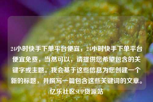 24小时快手下单平台便宜，24小时快手下单平台便宜免费	，当然可以，请提供您希望包含的关键字或主题。我会基于这些信息为您创建一个新的标题，并撰写一篇包含这些关键词的文章。亿乐社区SUP货源站  第1张